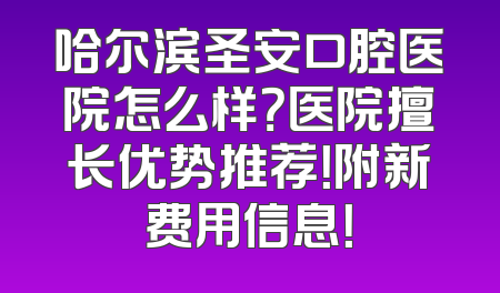 哈尔滨圣安口腔医院怎么样？医院擅长优势推荐！附新费用信息！