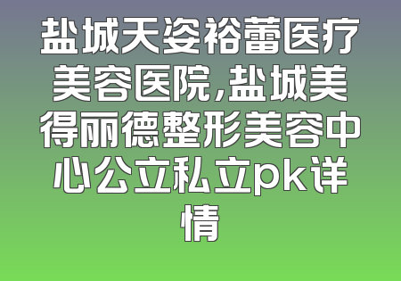 盐城天姿裕蕾医疗美容医院，盐城美得丽德整形美容中心公立私立pk详情
