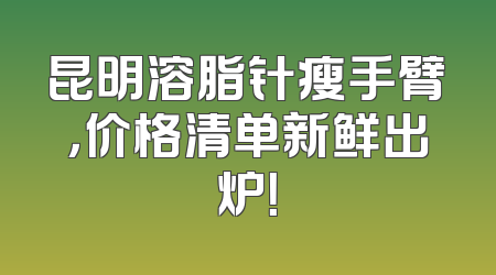 昆明溶脂针瘦手臂，价格清单新鲜出炉！