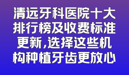 清远牙科医院十大排行榜及收费标准更新，选择这些机构种植牙齿更放心