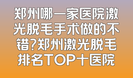 郑州哪一家医院激光脱毛手术做的不错？郑州激光脱毛排名TOP十医院