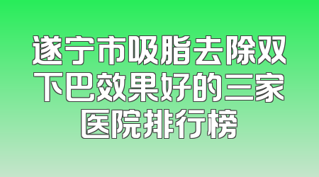 遂宁市吸脂去除双下巴效果好的三家医院排行榜