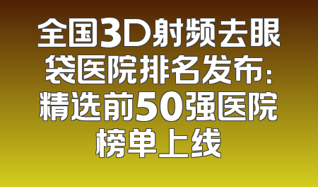 全国3D射频去眼袋医院排名发布：精选前50强医院榜单上线