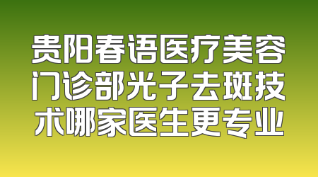 贵阳春语医疗美容门诊部光子去斑技术哪家医生更专业