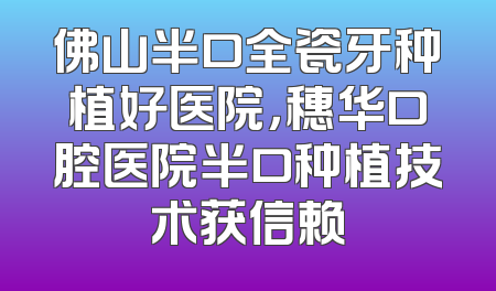 佛山半口全瓷牙种植好医院，穗华口腔医院半口种植技术获信赖