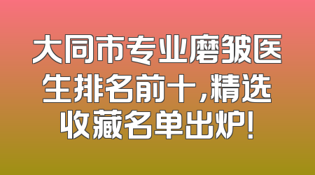 大同市专业磨皱医生排名前十，精选收藏名单出炉！