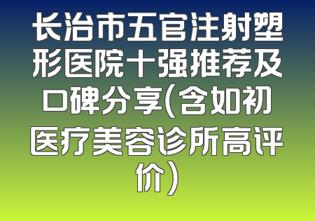 长治市五官注射塑形医院十强推荐及口碑分享（含如初医疗美容诊所高评价）