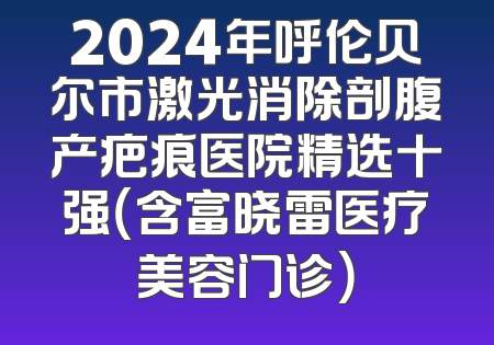 2024年呼伦贝尔市激光消除剖腹产疤痕医院精选十强（含富晓雷医疗美容门诊）