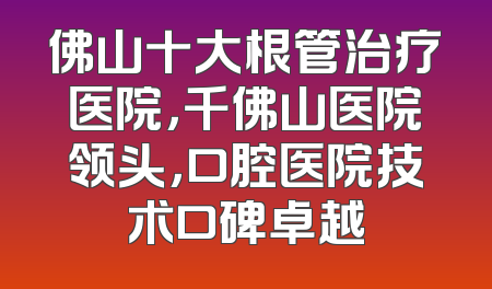 佛山十大根管治疗医院，千佛山医院领头，口腔医院技术口碑卓越