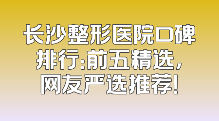 长沙整形医院口碑排行：前五精选，网友严选推荐！