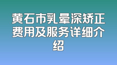黄石市乳晕深矫正费用及服务详细介绍