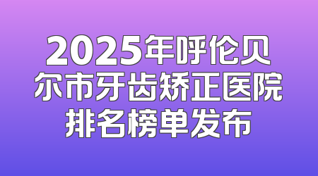 2025年呼伦贝尔市牙齿矫正医院排名榜单发布
