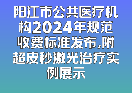 阳江市公共医疗机构2024年规范收费标准发布，附超皮秒激光治疗实例展示