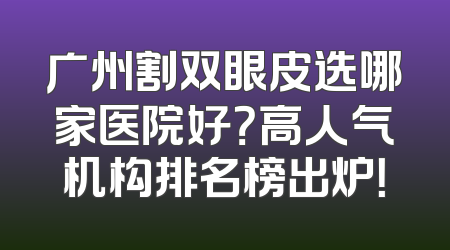 广州割双眼皮选哪家医院好？高人气机构排名榜出炉！