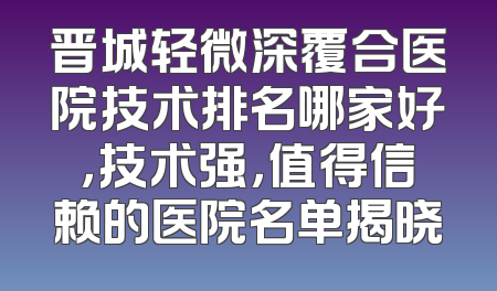 晋城轻微深覆合医院技术排名哪家好，技术强，值得信赖的医院名单揭晓