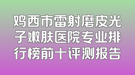 鸡西市雷射磨皮光子嫩肤医院专业排行榜前十评测报告