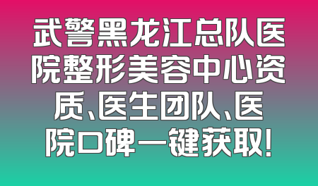 武警黑龙江总队医院整形美容中心资质、医生团队、医院口碑一键获取！