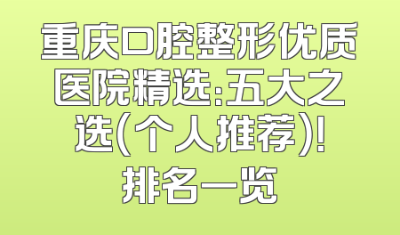 重庆口腔整形优质医院精选：五大之选（个人推荐）！排名一览