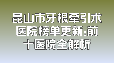 昆山市牙根牵引术医院榜单更新：前十医院全解析