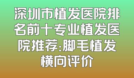 深圳市植发医院排名前十专业植发医院推荐：脚毛植发横向评价