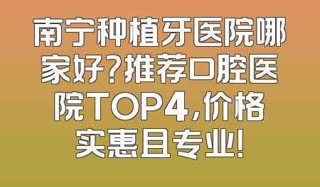 南宁种植牙医院哪家好？推荐口腔医院TOP4，价格实惠且专业！
