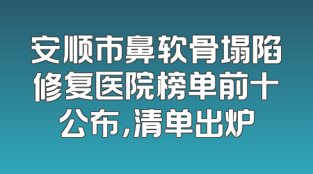 安顺市鼻软骨塌陷修复医院榜单前十公布，清单出炉