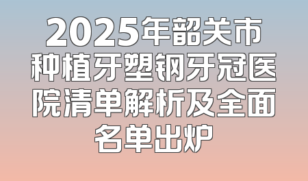 2025年韶关市种植牙塑钢牙冠医院清单解析及全面名单出炉