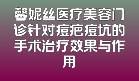 馨妮丝医疗美容门诊针对痘疤痘坑的手术治疗效果与作用