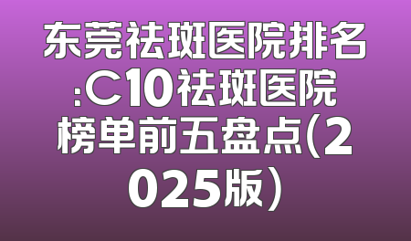 东莞祛斑医院排名：C10祛斑医院榜单前五盘点（2025版）