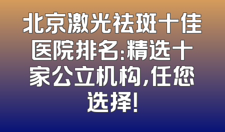 北京激光祛斑十佳医院排名：精选十家公立机构，任您选择！