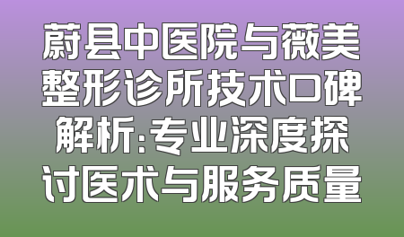 蔚县中医院与薇美整形诊所技术口碑解析：专业深度探讨医术与服务质量