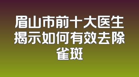 眉山市前十大医生揭示如何有效去除雀斑