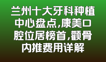 兰州十大牙科种植中心盘点，康美口腔位居榜首，颧骨内推费用详解