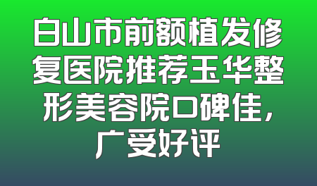 白山市前额植发修复医院推荐玉华整形美容院口碑佳，广受好评