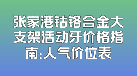 张家港钴铬合金大支架活动牙价格指南：人气价位表