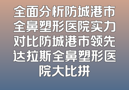 全面分析防城港市全鼻塑形医院实力对比防城港市领先达拉斯全鼻塑形医院大比拼