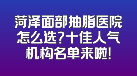菏泽面部抽脂医院怎么选？十佳人气机构名单来啦！