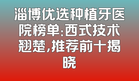 淄博优选种植牙医院榜单：西式技术翘楚，推荐前十揭晓