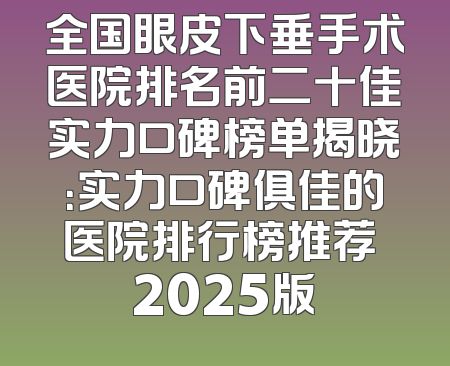 全国眼皮下垂手术医院排名前二十佳实力口碑榜单揭晓：实力口碑俱佳的医院排行榜推荐 2025版