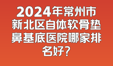 2024年常州市新北区自体软骨垫鼻基底医院哪家排名好？