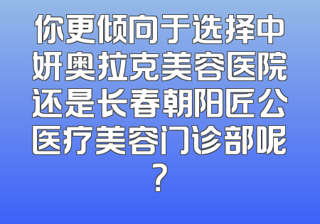 你更倾向于选择中妍奥拉克美容医院还是长春朝阳匠公医疗美容门诊部呢？