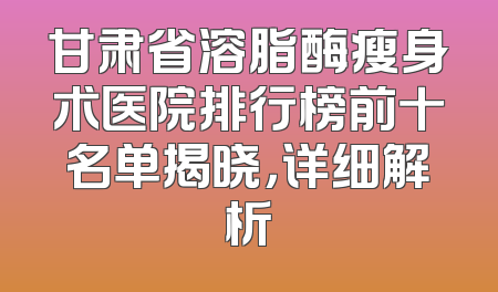 甘肃省溶脂酶瘦身术医院排行榜前十名单揭晓，详细解析