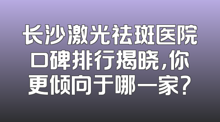 长沙激光祛斑医院口碑排行揭晓，你更倾向于哪一家？