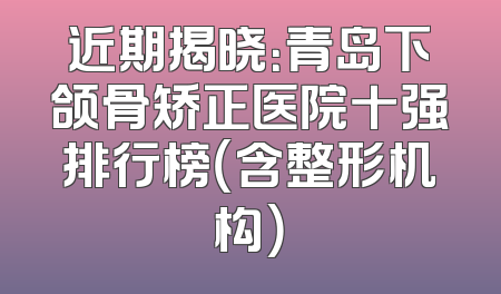 近期揭晓：青岛下颌骨矫正医院十强排行榜（含整形机构）