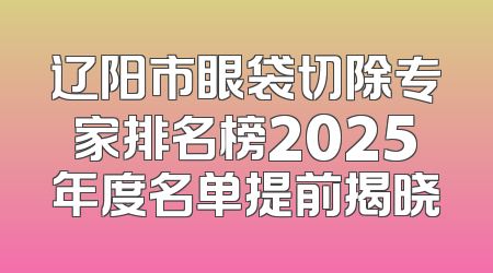 辽阳市眼袋切除专家排名榜2025年度名单提前揭晓
