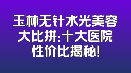 玉林无针水光美容大比拼：十大医院性价比揭秘！