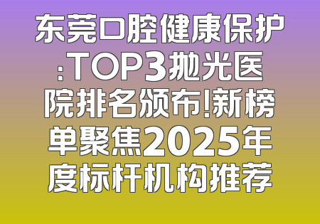 东莞口腔健康保护：TOP3抛光医院排名颁布！新榜单聚焦2025年度标杆机构推荐
