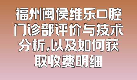 福州闽侯维乐口腔门诊部评价与技术分析，以及如何获取收费明细
