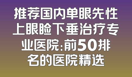 推荐国内单眼先性上眼睑下垂治疗专业医院：前50排名的医院精选
