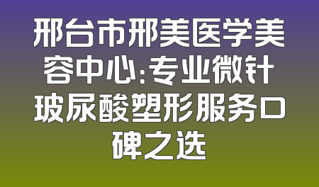 邢台市邢美医学美容中心：专业微针玻尿酸塑形服务口碑之选